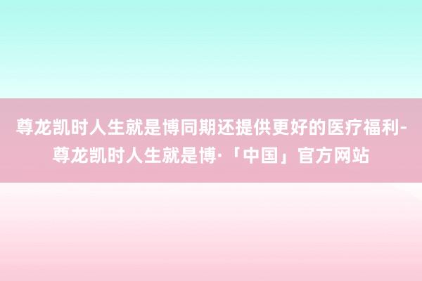 尊龙凯时人生就是博同期还提供更好的医疗福利-尊龙凯时人生就是博·「中国」官方网站