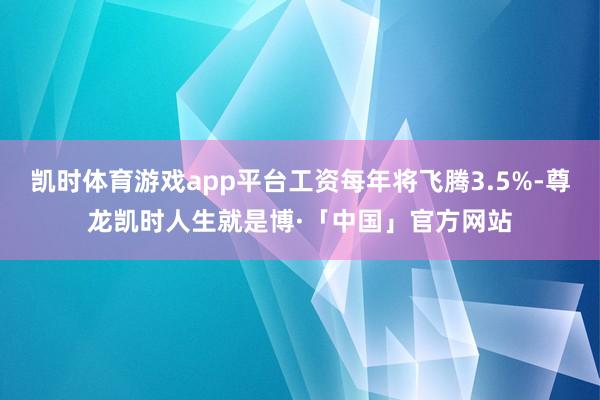 凯时体育游戏app平台工资每年将飞腾3.5%-尊龙凯时人生就是博·「中国」官方网站