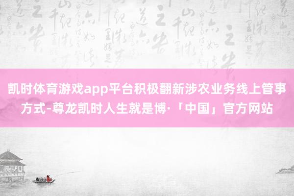 凯时体育游戏app平台积极翻新涉农业务线上管事方式-尊龙凯时人生就是博·「中国」官方网站