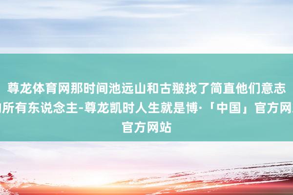 尊龙体育网那时间池远山和古翍找了简直他们意志的所有东说念主-尊龙凯时人生就是博·「中国」官方网站