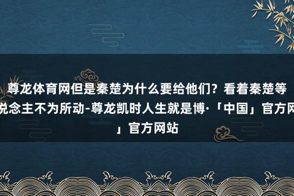 尊龙体育网但是秦楚为什么要给他们？看着秦楚等东说念主不为所动-尊龙凯时人生就是博·「中国」官方网站