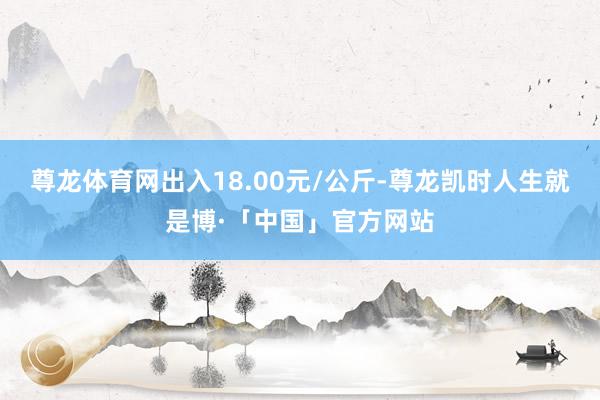 尊龙体育网出入18.00元/公斤-尊龙凯时人生就是博·「中国」官方网站