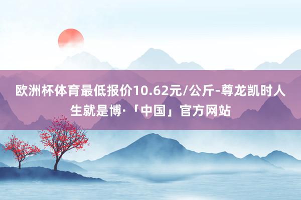 欧洲杯体育最低报价10.62元/公斤-尊龙凯时人生就是博·「中国」官方网站