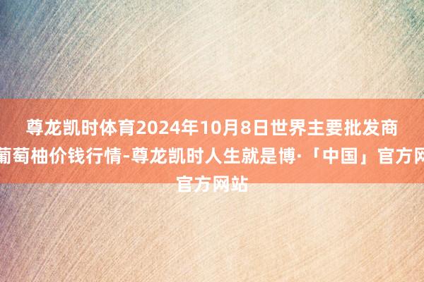 尊龙凯时体育2024年10月8日世界主要批发商场葡萄柚价钱行情-尊龙凯时人生就是博·「中国」官方网站