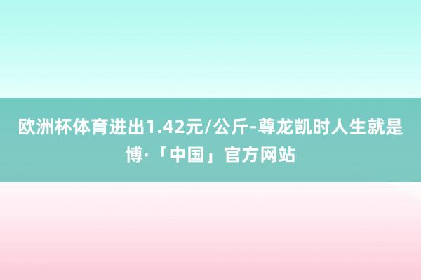 欧洲杯体育进出1.42元/公斤-尊龙凯时人生就是博·「中国」官方网站