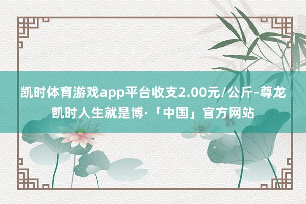 凯时体育游戏app平台收支2.00元/公斤-尊龙凯时人生就是博·「中国」官方网站