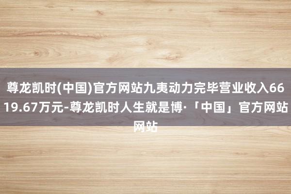 尊龙凯时(中国)官方网站九夷动力完毕营业收入6619.67万元-尊龙凯时人生就是博·「中国」官方网站