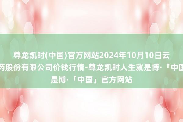 尊龙凯时(中国)官方网站2024年10月10日云南特安呐制药股份有限公司价钱行情-尊龙凯时人生就是博·「中国」官方网站