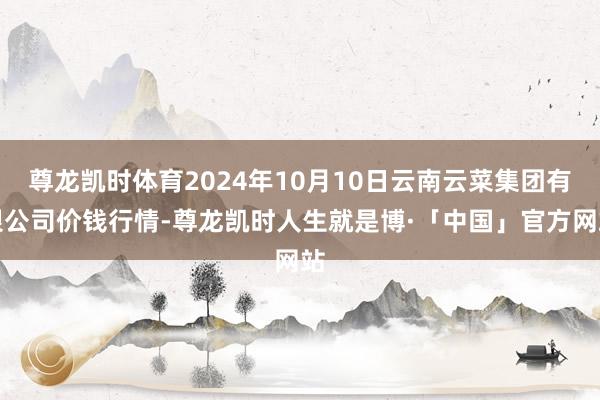 尊龙凯时体育2024年10月10日云南云菜集团有限公司价钱行情-尊龙凯时人生就是博·「中国」官方网站