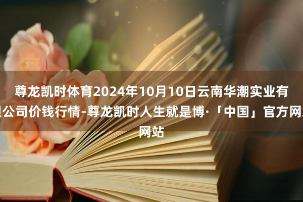 尊龙凯时体育2024年10月10日云南华潮实业有限公司价钱行情-尊龙凯时人生就是博·「中国」官方网站