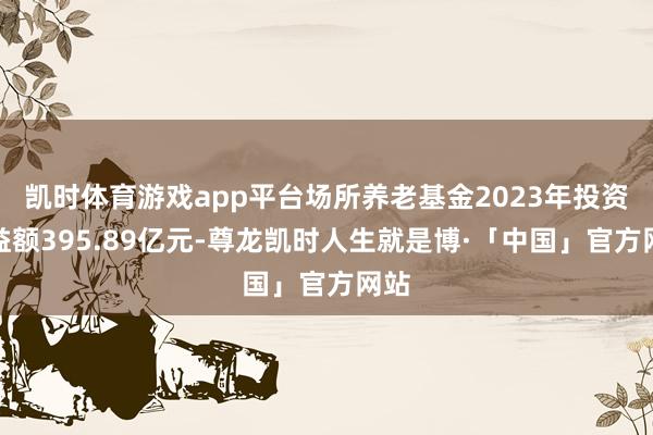 凯时体育游戏app平台场所养老基金2023年投资收益额395.89亿元-尊龙凯时人生就是博·「中国」官方网站