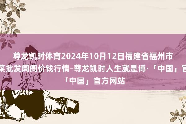 尊龙凯时体育2024年10月12日福建省福州市海峡蔬菜批发阛阓价钱行情-尊龙凯时人生就是博·「中国」官方网站