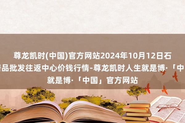 尊龙凯时(中国)官方网站2024年10月12日石家庄外洋农居品批发往返中心价钱行情-尊龙凯时人生就是博·「中国」官方网站