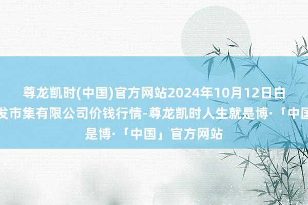 尊龙凯时(中国)官方网站2024年10月12日白山市星泰批发市集有限公司价钱行情-尊龙凯时人生就是博·「中国」官方网站