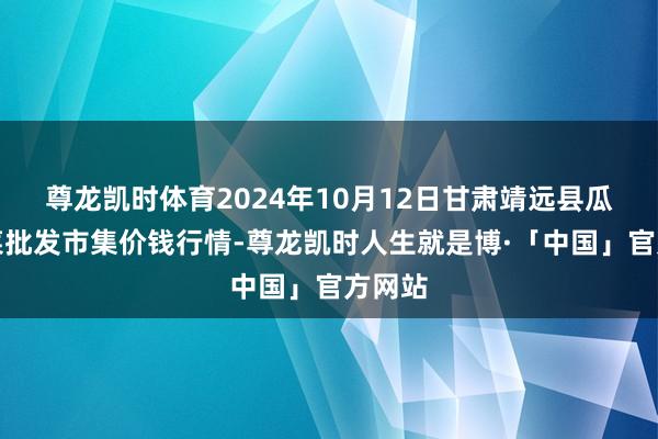 尊龙凯时体育2024年10月12日甘肃靖远县瓜果蔬菜批发市集价钱行情-尊龙凯时人生就是博·「中国」官方网站