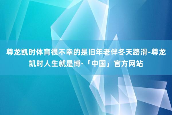 尊龙凯时体育很不幸的是旧年老伴冬天路滑-尊龙凯时人生就是博·「中国」官方网站