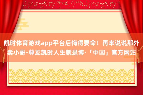 凯时体育游戏app平台后悔得要命！再来说说那外卖小哥-尊龙凯时人生就是博·「中国」官方网站