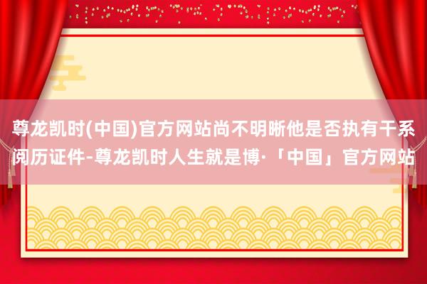 尊龙凯时(中国)官方网站尚不明晰他是否执有干系阅历证件-尊龙凯时人生就是博·「中国」官方网站