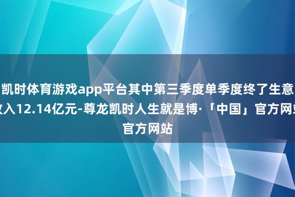 凯时体育游戏app平台其中第三季度单季度终了生意收入12.14亿元-尊龙凯时人生就是博·「中国」官方网站