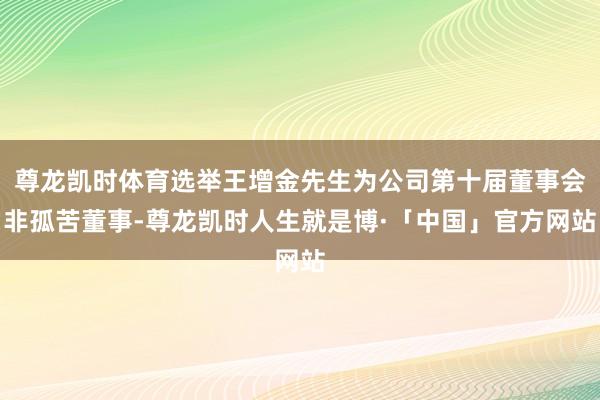 尊龙凯时体育选举王增金先生为公司第十届董事会非孤苦董事-尊龙凯时人生就是博·「中国」官方网站