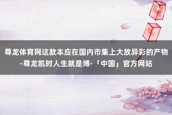 尊龙体育网这款本应在国内市集上大放异彩的产物-尊龙凯时人生就是博·「中国」官方网站