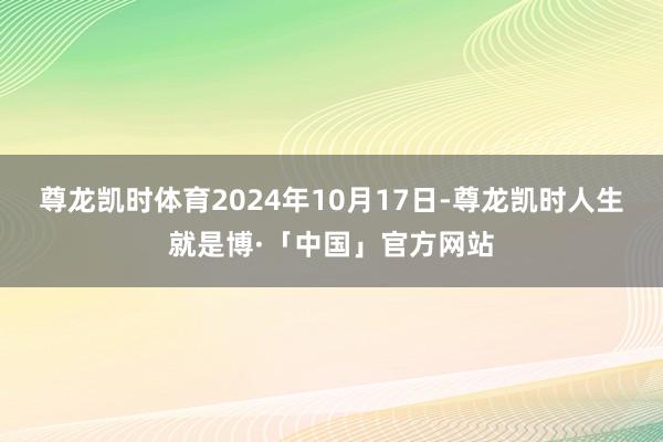 尊龙凯时体育2024年10月17日-尊龙凯时人生就是博·「中国」官方网站