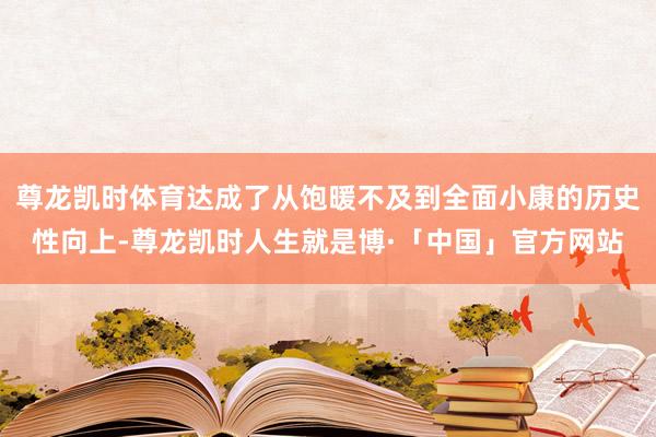 尊龙凯时体育达成了从饱暖不及到全面小康的历史性向上-尊龙凯时人生就是博·「中国」官方网站