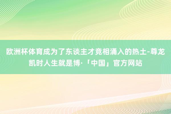 欧洲杯体育成为了东谈主才竞相涌入的热土-尊龙凯时人生就是博·「中国」官方网站