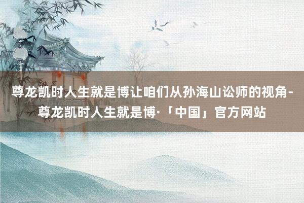 尊龙凯时人生就是博让咱们从孙海山讼师的视角-尊龙凯时人生就是博·「中国」官方网站