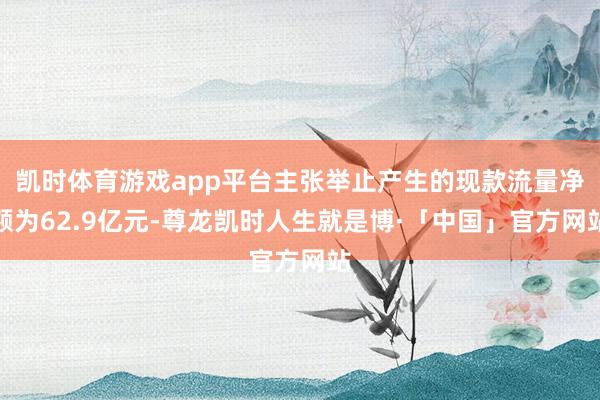 凯时体育游戏app平台主张举止产生的现款流量净额为62.9亿元-尊龙凯时人生就是博·「中国」官方网站