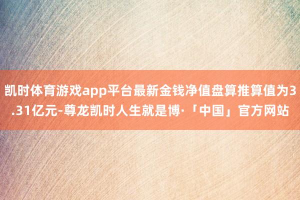 凯时体育游戏app平台最新金钱净值盘算推算值为3.31亿元-尊龙凯时人生就是博·「中国」官方网站