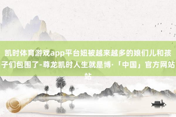 凯时体育游戏app平台妞被越来越多的娘们儿和孩子们包围了-尊龙凯时人生就是博·「中国」官方网站