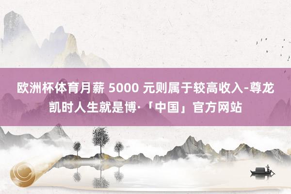 欧洲杯体育月薪 5000 元则属于较高收入-尊龙凯时人生就是博·「中国」官方网站