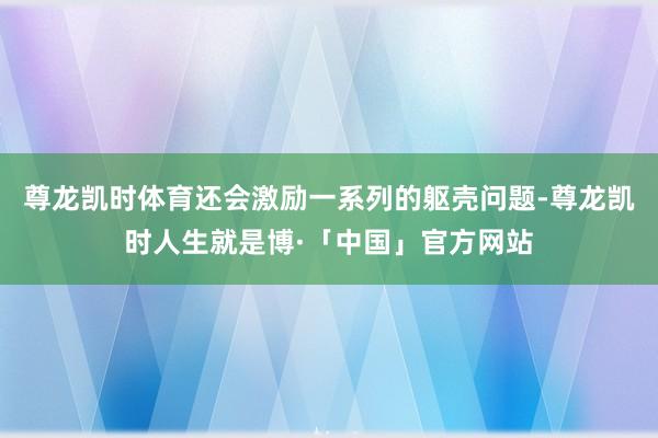 尊龙凯时体育还会激励一系列的躯壳问题-尊龙凯时人生就是博·「中国」官方网站