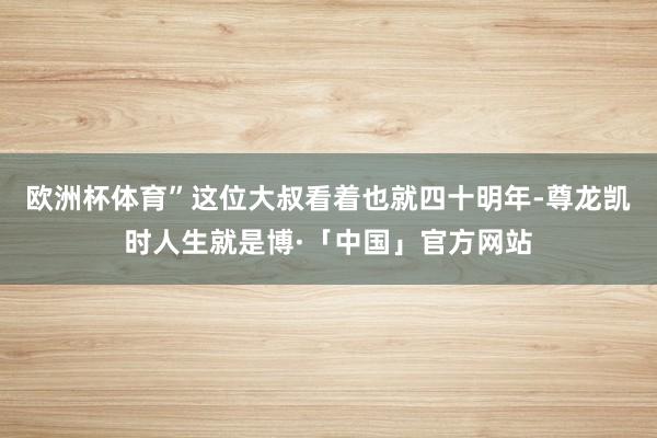 欧洲杯体育”这位大叔看着也就四十明年-尊龙凯时人生就是博·「中国」官方网站