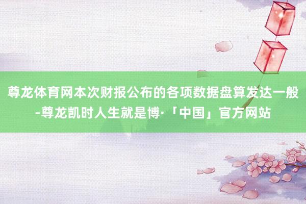 尊龙体育网本次财报公布的各项数据盘算发达一般-尊龙凯时人生就是博·「中国」官方网站