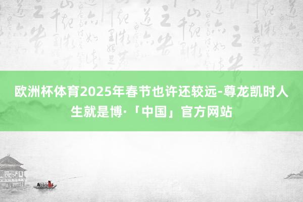 欧洲杯体育2025年春节也许还较远-尊龙凯时人生就是博·「中国」官方网站