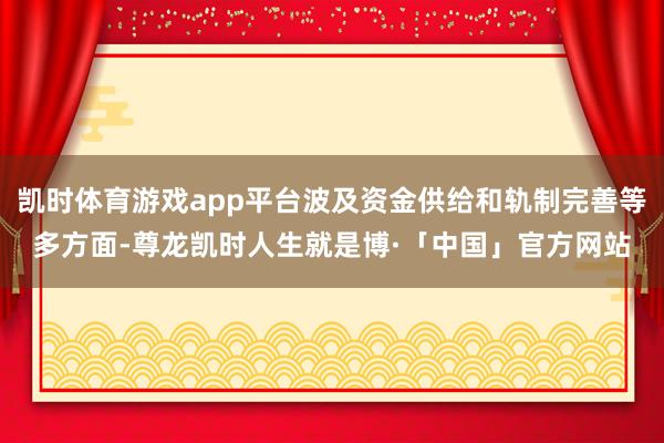 凯时体育游戏app平台波及资金供给和轨制完善等多方面-尊龙凯时人生就是博·「中国」官方网站