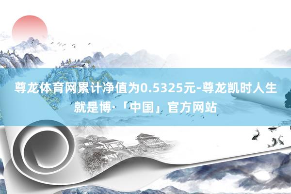 尊龙体育网累计净值为0.5325元-尊龙凯时人生就是博·「中国」官方网站