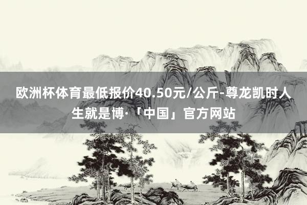 欧洲杯体育最低报价40.50元/公斤-尊龙凯时人生就是博·「中国」官方网站