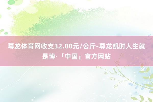 尊龙体育网收支32.00元/公斤-尊龙凯时人生就是博·「中国」官方网站