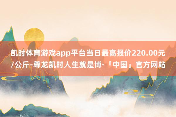 凯时体育游戏app平台当日最高报价220.00元/公斤-尊龙凯时人生就是博·「中国」官方网站