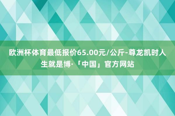 欧洲杯体育最低报价65.00元/公斤-尊龙凯时人生就是博·「中国」官方网站