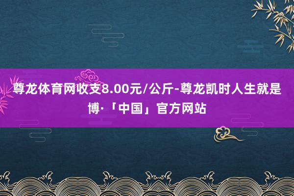 尊龙体育网收支8.00元/公斤-尊龙凯时人生就是博·「中国」官方网站