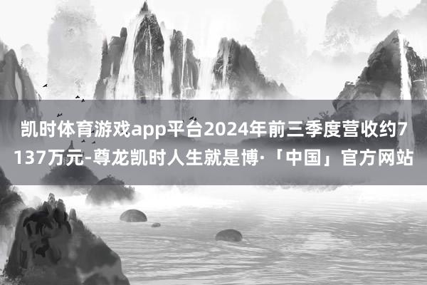 凯时体育游戏app平台2024年前三季度营收约7137万元-尊龙凯时人生就是博·「中国」官方网站