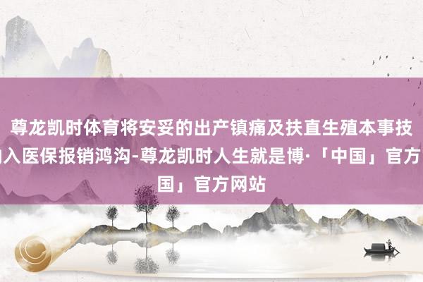 尊龙凯时体育将安妥的出产镇痛及扶直生殖本事技俩纳入医保报销鸿沟-尊龙凯时人生就是博·「中国」官方网站