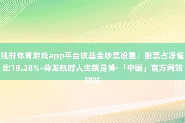 凯时体育游戏app平台该基金钞票设置：股票占净值比18.28%-尊龙凯时人生就是博·「中国」官方网站