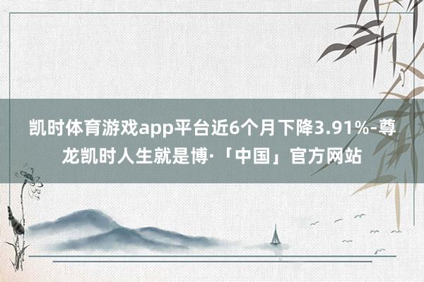 凯时体育游戏app平台近6个月下降3.91%-尊龙凯时人生就是博·「中国」官方网站