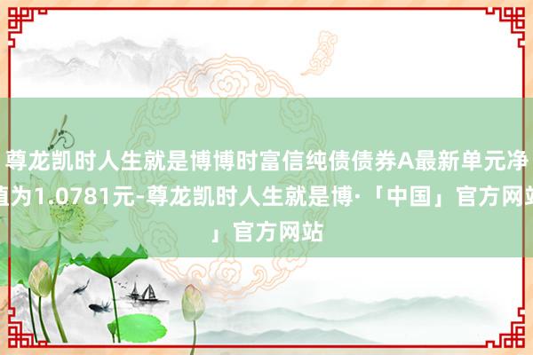 尊龙凯时人生就是博博时富信纯债债券A最新单元净值为1.0781元-尊龙凯时人生就是博·「中国」官方网站