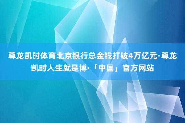 尊龙凯时体育北京银行总金钱打破4万亿元-尊龙凯时人生就是博·「中国」官方网站